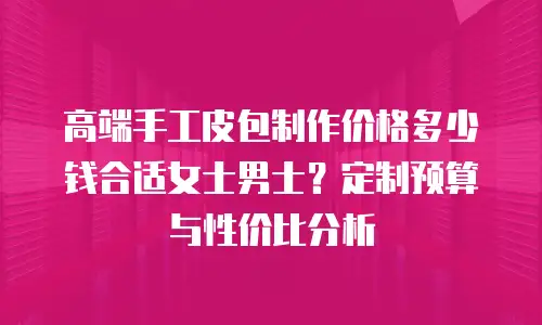 高端手工皮包制作价格多少钱合适女士男士？定制预算与性价比分析
