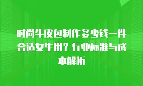 时尚牛皮包制作多少钱一件合适女生用？行业标准与成本解析