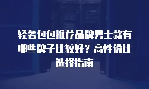 轻奢包包推荐品牌男士款有哪些牌子比较好？高性价比选择指南