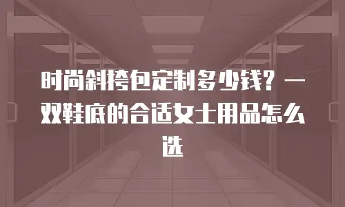 时尚斜挎包定制多少钱？一双鞋底的合适女士用品怎么选