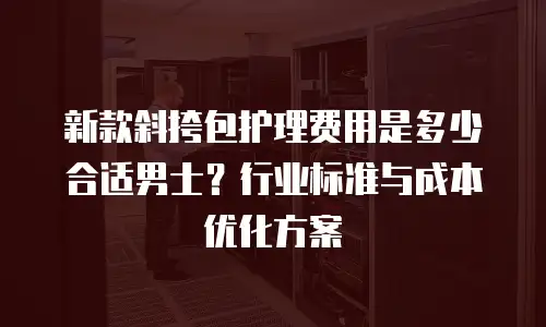 新款斜挎包护理费用是多少合适男士？行业标准与成本优化方案