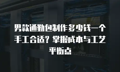 男款通勤包制作多少钱一个手工合适？掌握成本与工艺平衡点