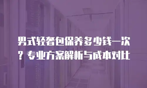男式轻奢包保养多少钱一次？专业方案解析与成本对比