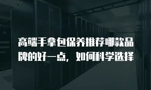 高端手拿包保养推荐哪款品牌的好一点，如何科学选择