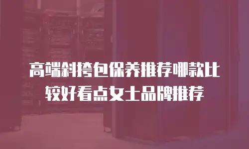 高端斜挎包保养推荐哪款比较好看点女士品牌推荐