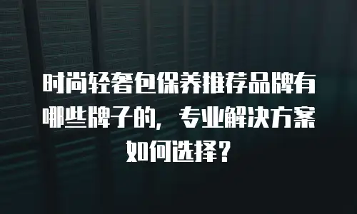时尚轻奢包保养推荐品牌有哪些牌子的，专业解决方案如何选择？