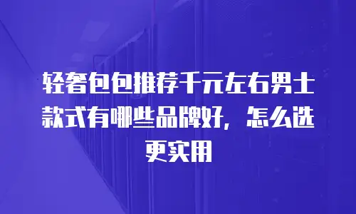 轻奢包包推荐千元左右男士款式有哪些品牌好，怎么选更实用