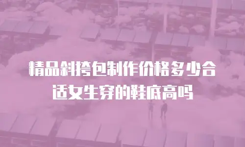 精品斜挎包制作价格多少合适女生穿的鞋底高吗