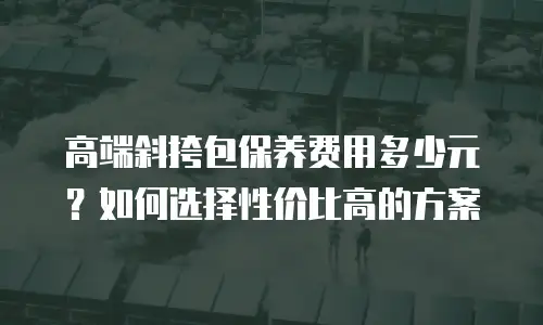 高端斜挎包保养费用多少元？如何选择性价比高的方案