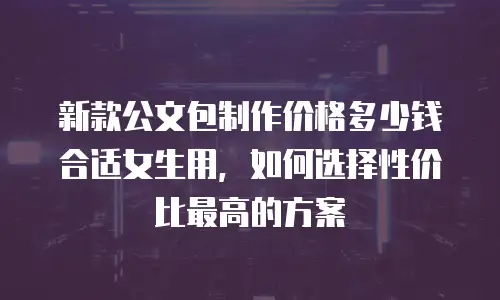新款公文包制作价格多少钱合适女生用，如何选择性价比最高的方案