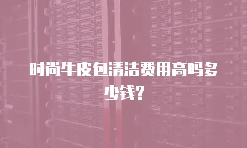 时尚牛皮包清洁费用高吗多少钱？