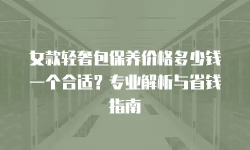 女款轻奢包保养价格多少钱一个合适？专业解析与省钱指南
