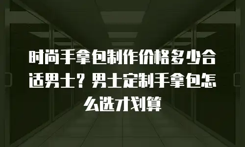 时尚手拿包制作价格多少合适男士？男士定制手拿包怎么选才划算