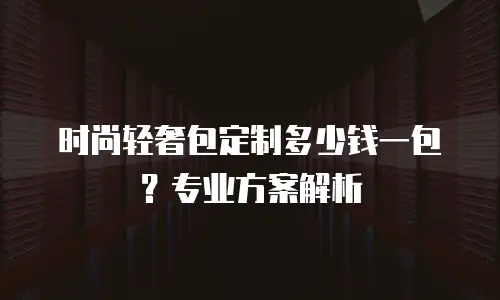 时尚轻奢包定制多少钱一包？专业方案解析