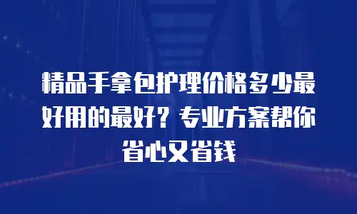 精品手拿包护理价格多少最好用的最好？专业方案帮你省心又省钱