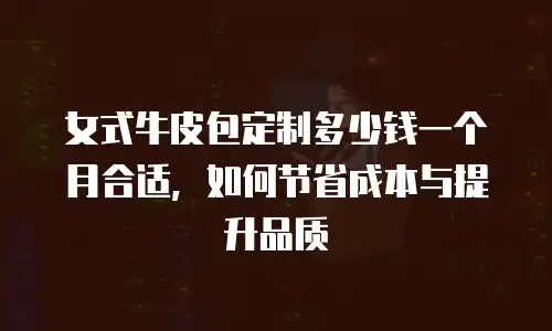 女式牛皮包定制多少钱一个月合适，如何节省成本与提升品质