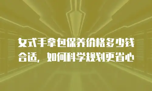 女式手拿包保养价格多少钱合适，如何科学规划更省心