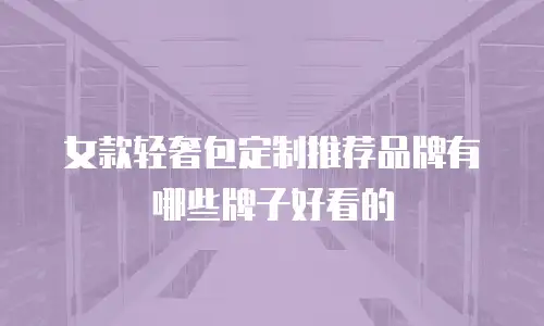 女款轻奢包定制推荐品牌有哪些牌子好看的