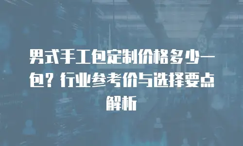 男式手工包定制价格多少一包？行业参考价与选择要点解析