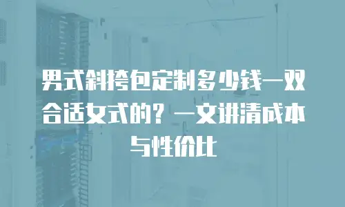 男式斜挎包定制多少钱一双合适女式的？一文讲清成本与性价比