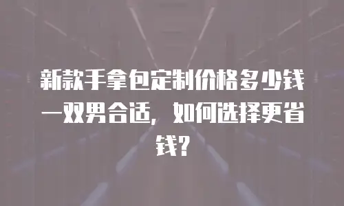 新款手拿包定制价格多少钱一双男合适，如何选择更省钱？