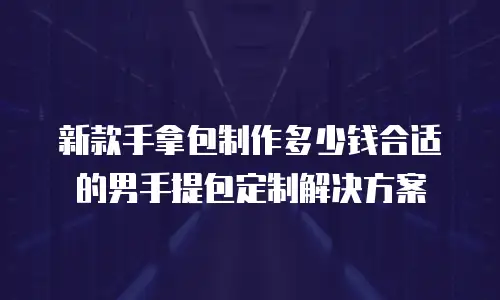 新款手拿包制作多少钱合适的男手提包定制解决方案
