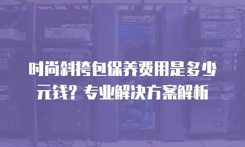 时尚斜挎包保养费用是多少元钱？专业解决方案解析