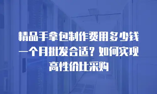 精品手拿包制作费用多少钱一个月批发合适？如何实现高性价比采购
