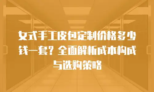 女式手工皮包定制价格多少钱一套？全面解析成本构成与选购策略