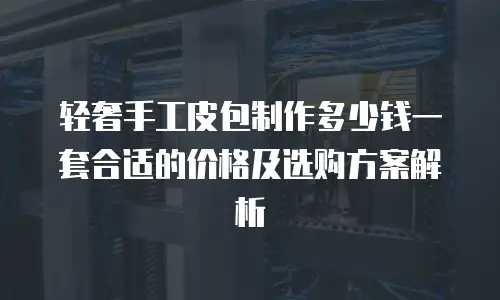 轻奢手工皮包制作多少钱一套合适的价格及选购方案解析