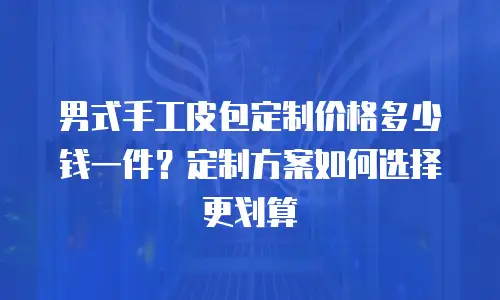 男式手工皮包定制价格多少钱一件？定制方案如何选择更划算