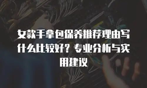 女款手拿包保养推荐理由写什么比较好？专业分析与实用建议