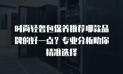 时尚轻奢包保养推荐哪款品牌的好一点？专业分析助你精准选择