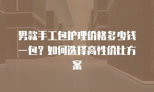 男款手工包护理价格多少钱一包？如何选择高性价比方案