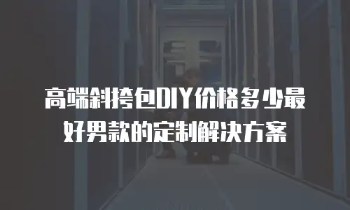 高端斜挎包DIY价格多少最好男款的定制解决方案