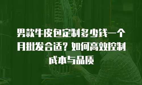 男款牛皮包定制多少钱一个月批发合适？如何高效控制成本与品质