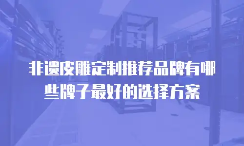 非遗皮雕定制推荐品牌有哪些牌子最好的选择方案