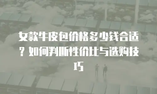 女款牛皮包价格多少钱合适？如何判断性价比与选购技巧