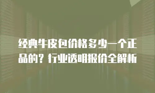 经典牛皮包价格多少一个正品的？行业透明报价全解析