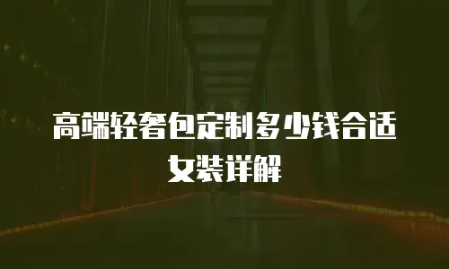 高端轻奢包定制多少钱合适女装详解