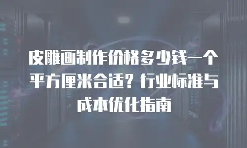 皮雕画制作价格多少钱一个平方厘米合适？行业标准与成本优化指南