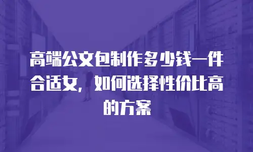 高端公文包制作多少钱一件合适女，如何选择性价比高的方案
