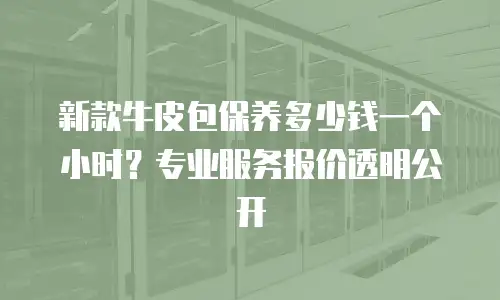 新款牛皮包保养多少钱一个小时？专业服务报价透明公开