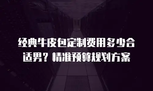 经典牛皮包定制费用多少合适男？精准预算规划方案