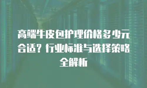 高端牛皮包护理价格多少元合适？行业标准与选择策略全解析