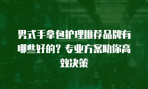 男式手拿包护理推荐品牌有哪些好的？专业方案助你高效决策