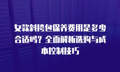 女款斜挎包保养费用是多少合适吗？全面解析选购与成本控制技巧