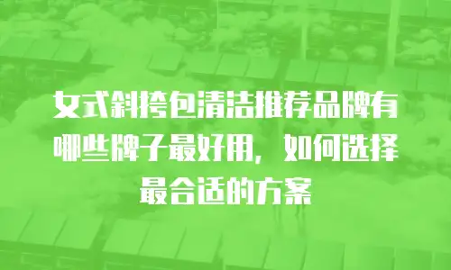 女式斜挎包清洁推荐品牌有哪些牌子最好用，如何选择最合适的方案