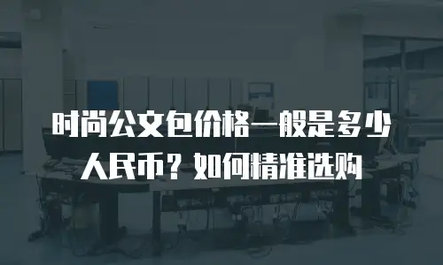 时尚公文包价格一般是多少人民币？如何精准选购
