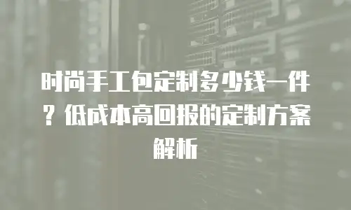 时尚手工包定制多少钱一件？低成本高回报的定制方案解析